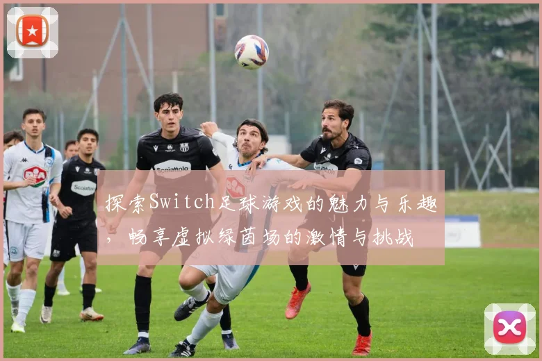 探索Switch足球游戏的魅力与乐趣，畅享虚拟绿茵场的激情与挑战