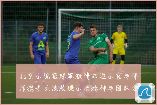北京法院篮球赛激情四溢法官与律师携手竞技展现法治精神与团队合作魅力