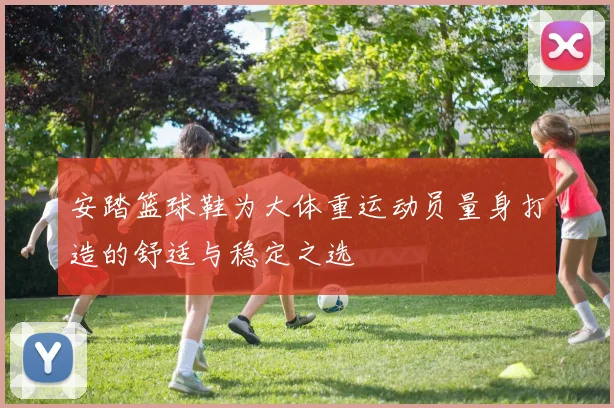 安踏篮球鞋为大体重运动员量身打造的舒适与稳定之选